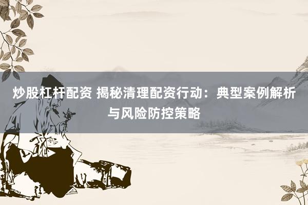 炒股杠杆配资 揭秘清理配资行动:典型案例解析与风险防控策略