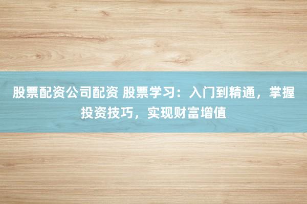 股票配资公司配资 股票学习：入门到精通，掌握投资技巧，实现财富增值