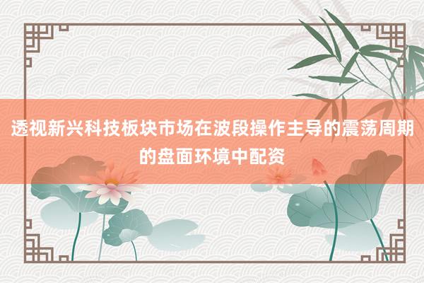 透视新兴科技板块市场在波段操作主导的震荡周期的盘面环境中配资