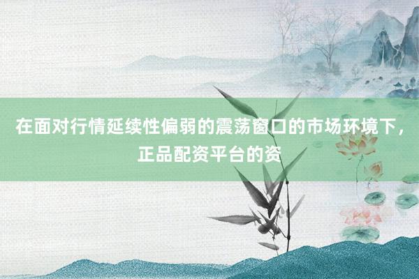 在面对行情延续性偏弱的震荡窗口的市场环境下，正品配资平台的资