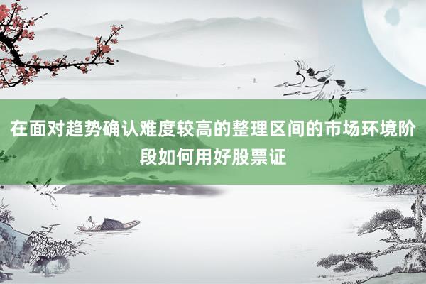 在面对趋势确认难度较高的整理区间的市场环境阶段如何用好股票证