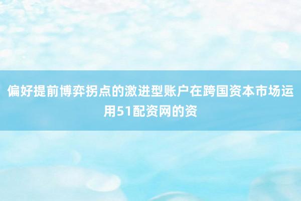 偏好提前博弈拐点的激进型账户在跨国资本市场运用51配资网的资