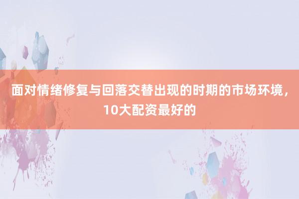 面对情绪修复与回落交替出现的时期的市场环境，10大配资最好的