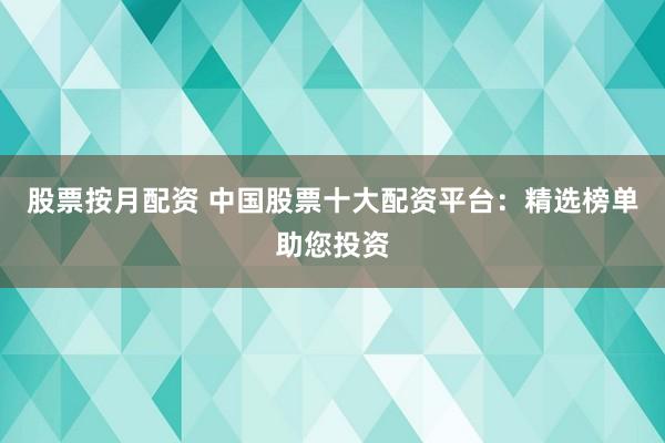 股票按月配资 中国股票十大配资平台：精选榜单助您投资