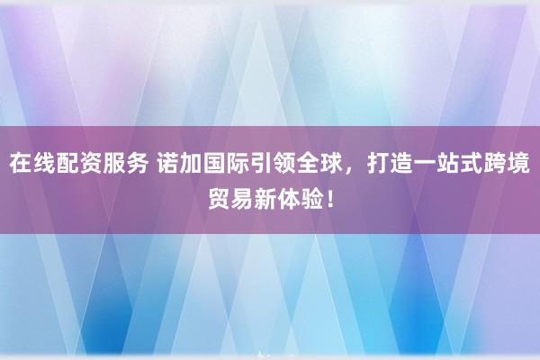 在线配资服务 诺加国际引领全球，打造一站式跨境贸易新体验！