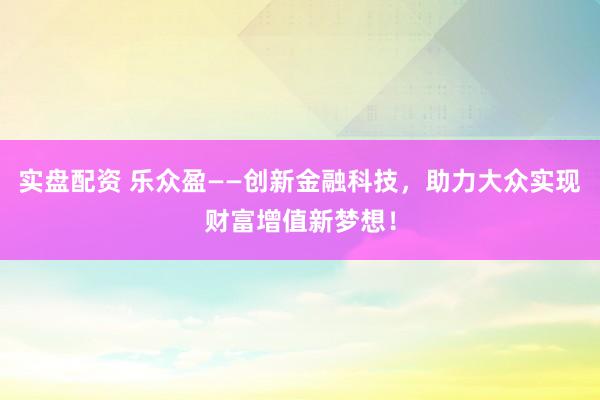 实盘配资 乐众盈——创新金融科技，助力大众实现财富增值新梦想！