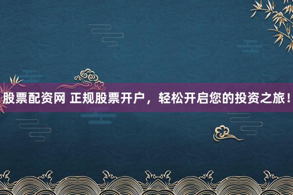 股票配资网 正规股票开户，轻松开启您的投资之旅！