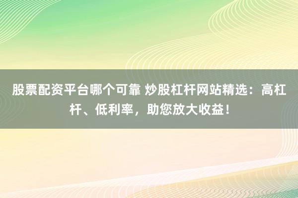 股票配资平台哪个可靠 炒股杠杆网站精选：高杠杆、低利率，助您放大收益！