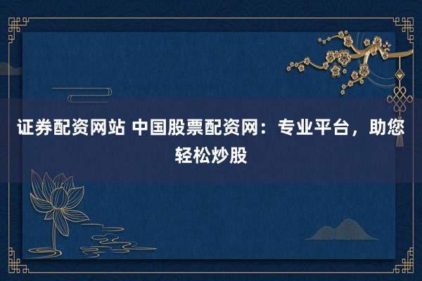 证券配资网站 中国股票配资网：专业平台，助您轻松炒股