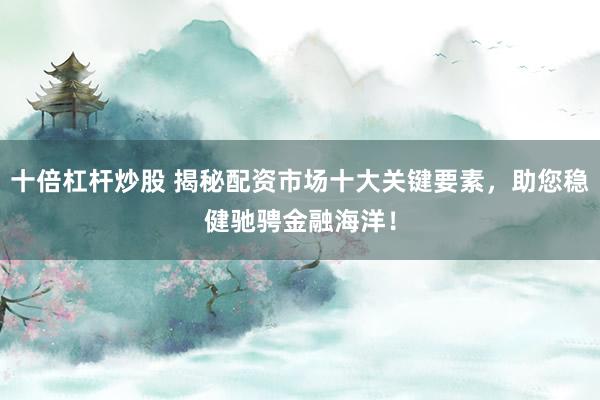 十倍杠杆炒股 揭秘配资市场十大关键要素，助您稳健驰骋金融海洋！