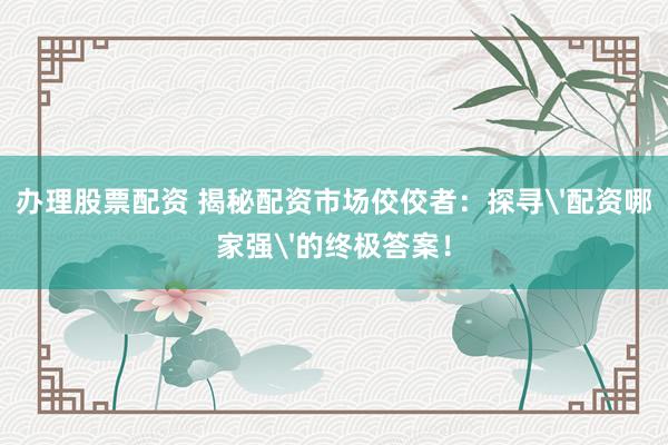 办理股票配资 揭秘配资市场佼佼者：探寻'配资哪家强'的终极答案！