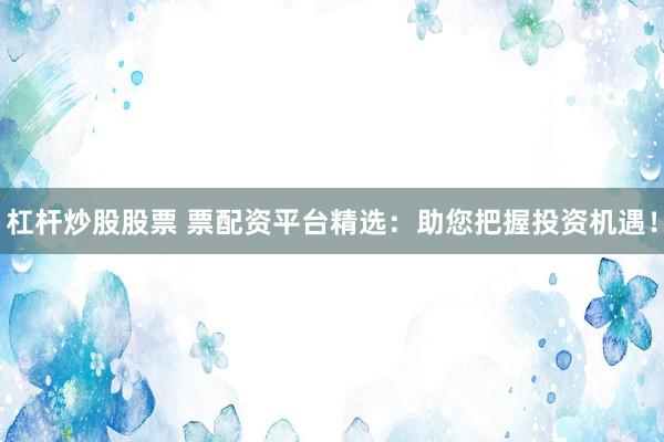 杠杆炒股股票 票配资平台精选：助您把握投资机遇！
