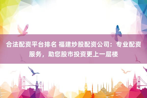 合法配资平台排名 福建炒股配资公司：专业配资服务，助您股市投资更上一层楼