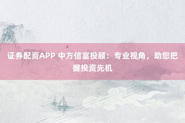 证券配资APP 中方信富投顾:专业视角,助您把握投资先机