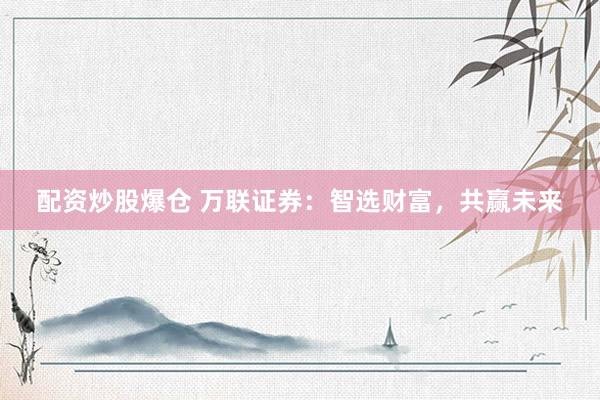 配资炒股爆仓 万联证券：智选财富，共赢未来