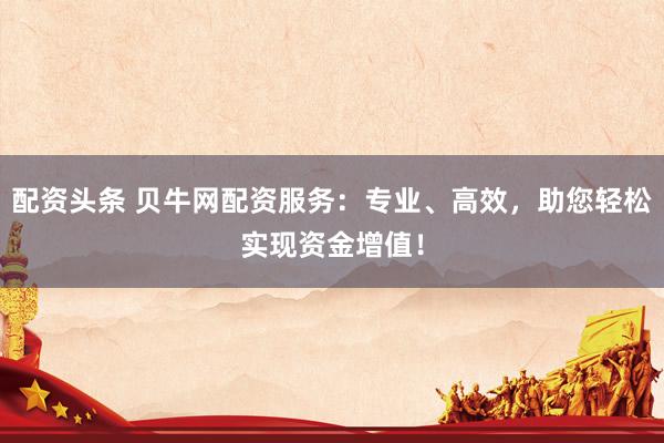 配资头条 贝牛网配资服务:专业、高效,助您轻松实现资金增值!