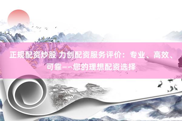 正规配资炒股 力创配资服务评价：专业、高效、可靠——您的理想配资选择