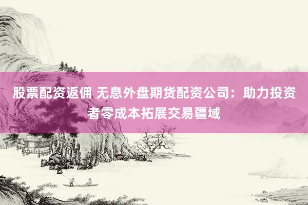 股票配资返佣 无息外盘期货配资公司:助力投资者零成本拓展交易疆域