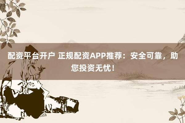 配资平台开户 正规配资APP推荐:安全可靠,助您投资无忧!