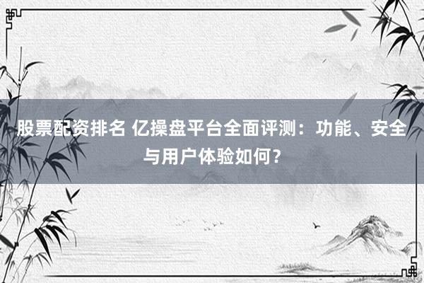 股票配资排名 亿操盘平台全面评测：功能、安全与用户体验如何？