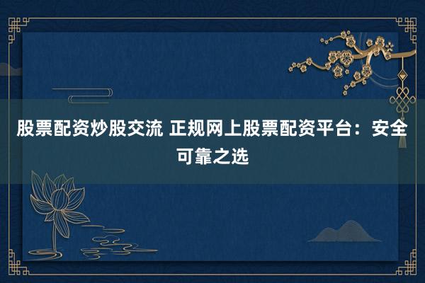 股票配资炒股交流 正规网上股票配资平台：安全可靠之选
