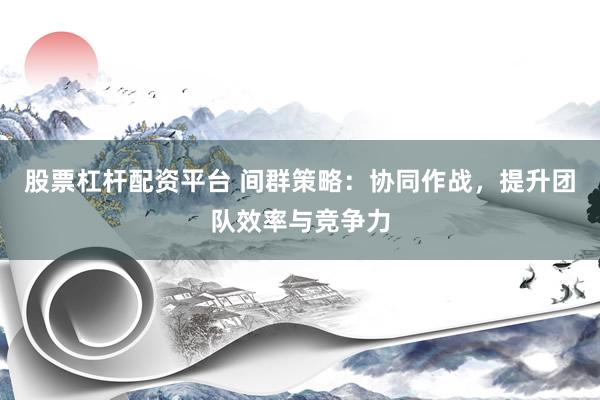 股票杠杆配资平台 间群策略：协同作战，提升团队效率与竞争力