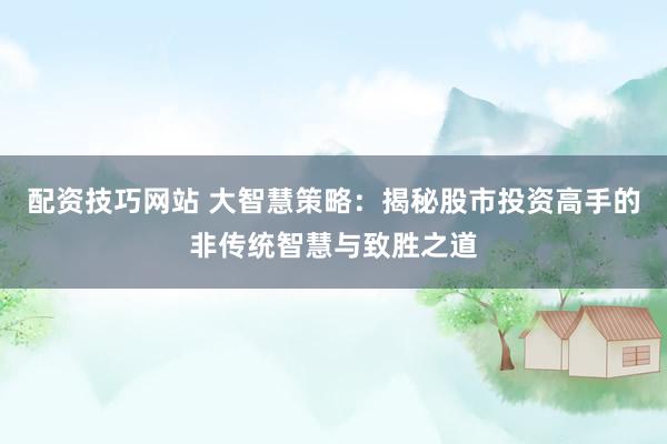 配资技巧网站 大智慧策略：揭秘股市投资高手的非传统智慧与致胜之道