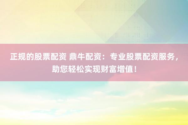 正规的股票配资 鼎牛配资：专业股票配资服务，助您轻松实现财富增值！