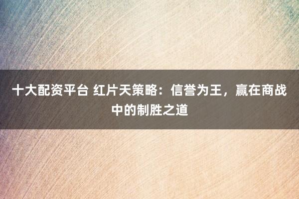 十大配资平台 红片天策略：信誉为王，赢在商战中的制胜之道