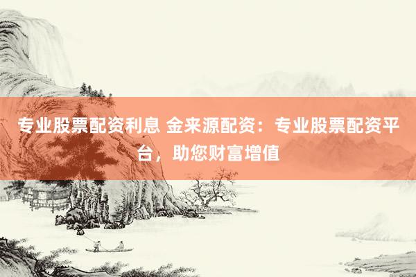 专业股票配资利息 金来源配资：专业股票配资平台，助您财富增值