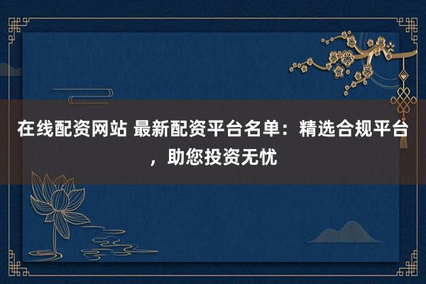 在线配资网站 最新配资平台名单：精选合规平台，助您投资无忧