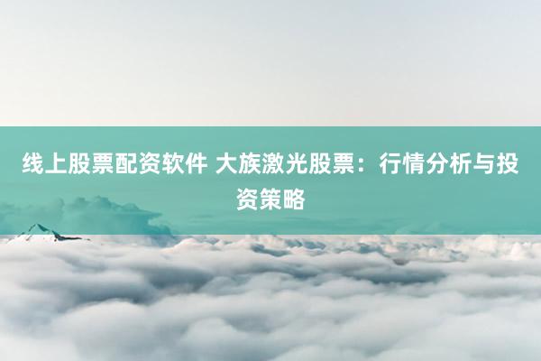 线上股票配资软件 大族激光股票：行情分析与投资策略