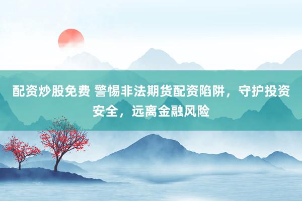 配资炒股免费 警惕非法期货配资陷阱，守护投资安全，远离金融风险