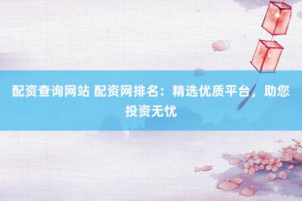 配资查询网站 配资网排名:精选优质平台,助您投资无忧