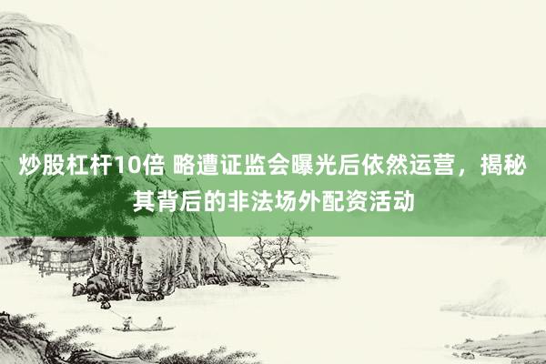 炒股杠杆10倍 略遭证监会曝光后依然运营，揭秘其背后的非法场外配资活动