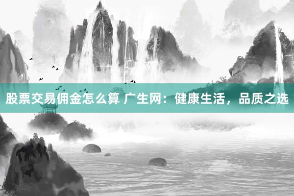 股票交易佣金怎么算 广生网：健康生活，品质之选