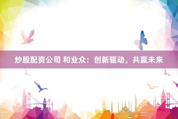 炒股配资公司 和业众：创新驱动，共赢未来