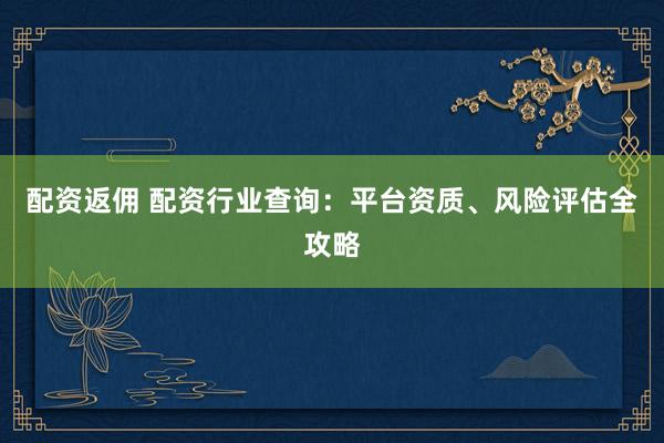 配资返佣 配资行业查询：平台资质、风险评估全攻略