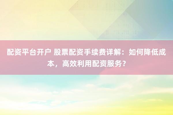 配资平台开户 股票配资手续费详解：如何降低成本，高效利用配资服务？