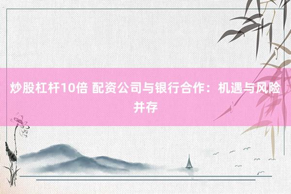 炒股杠杆10倍 配资公司与银行合作：机遇与风险并存
