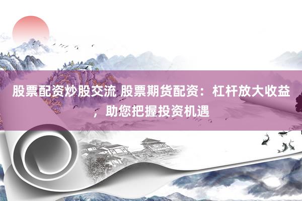 股票配资炒股交流 股票期货配资：杠杆放大收益，助您把握投资机遇