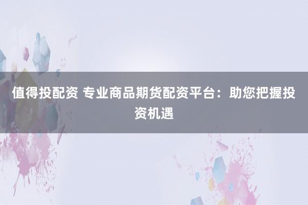 值得投配资 专业商品期货配资平台：助您把握投资机遇