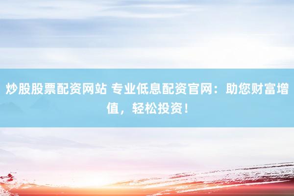 炒股股票配资网站 专业低息配资官网：助您财富增值，轻松投资！