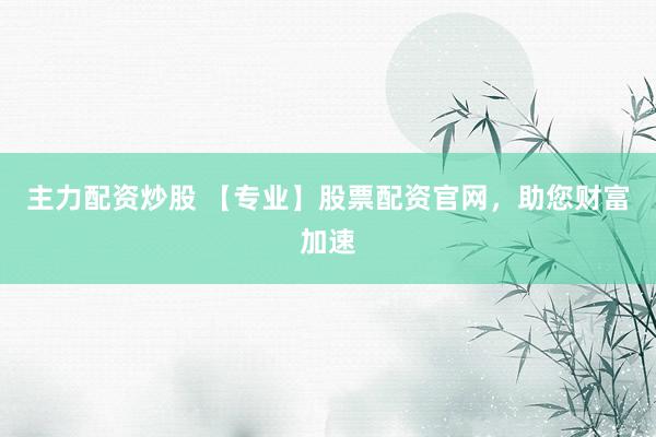 主力配资炒股 【专业】股票配资官网，助您财富加速