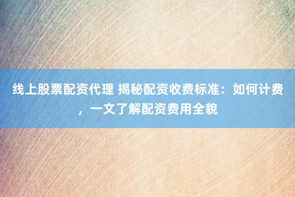 线上股票配资代理 揭秘配资收费标准：如何计费，一文了解配资费用全貌