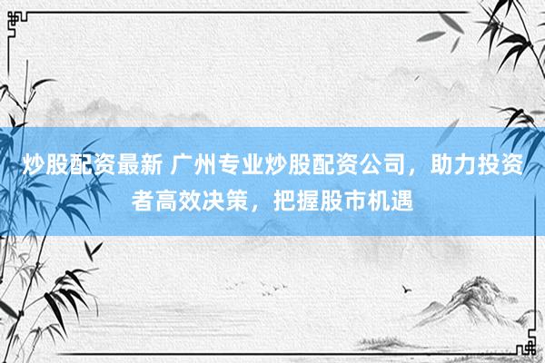 炒股配资最新 广州专业炒股配资公司，助力投资者高效决策，把握股市机遇