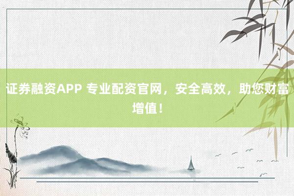 证券融资APP 专业配资官网，安全高效，助您财富增值！