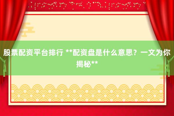 股票配资平台排行 **配资盘是什么意思?一文为你揭秘**