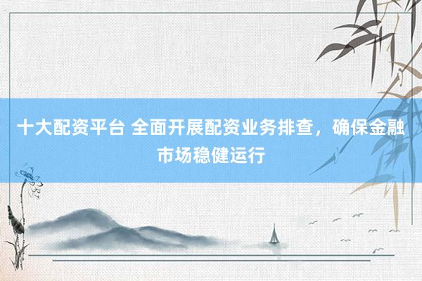 十大配资平台 全面开展配资业务排查，确保金融市场稳健运行