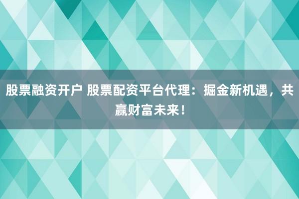 股票融资开户 股票配资平台代理：掘金新机遇，共赢财富未来！